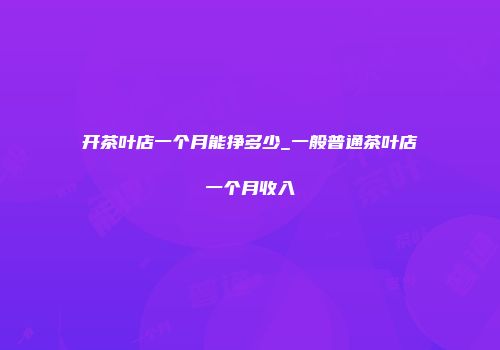 开茶叶店一个月能挣多少_一般普通茶叶店一个月收入