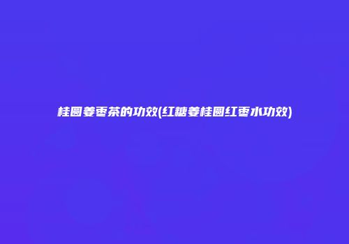 桂圆姜枣茶的功效(红糖姜桂圆红枣水功效)