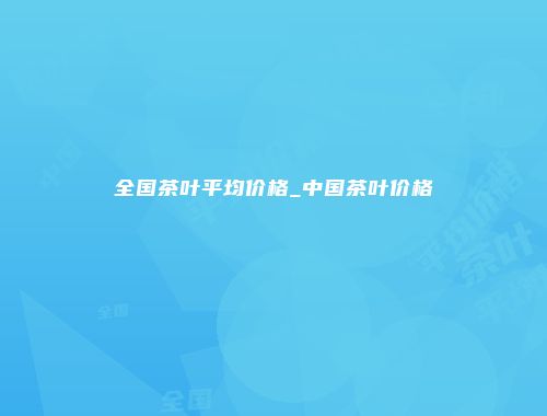 全国茶叶平均价格_中国茶叶价格