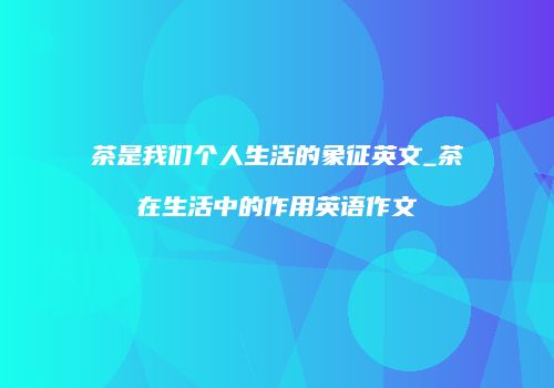 茶是我们个人生活的象征英文_茶在生活中的作用英语作文