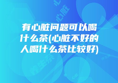 有心脏问题可以喝什么茶(心脏不好的人喝什么茶比较好)