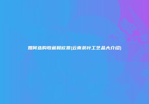 如何选购收藏和欣赏(云南茶叶工艺品大介绍)