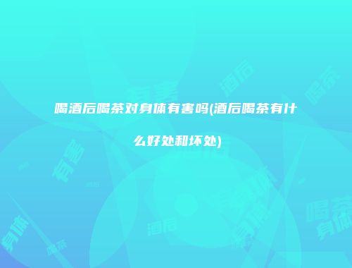喝酒后喝茶对身体有害吗(酒后喝茶有什么好处和坏处)