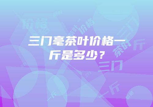 三门毫茶叶价格一斤是多少？