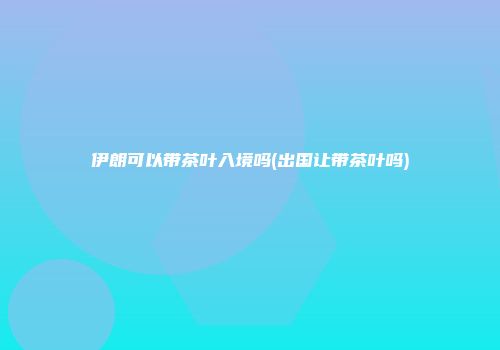 伊朗可以带茶叶入境吗(出国让带茶叶吗)