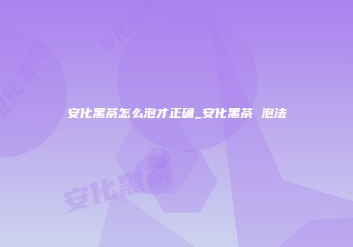 安化黑茶怎么泡才正确_安化黑茶 泡法
