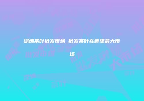 深圳茶叶批发市场_批发茶叶在哪里最大市场