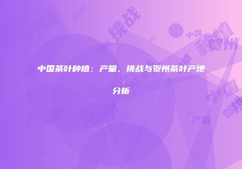 中国茶叶种植：产量、挑战与贺州茶叶产地分析