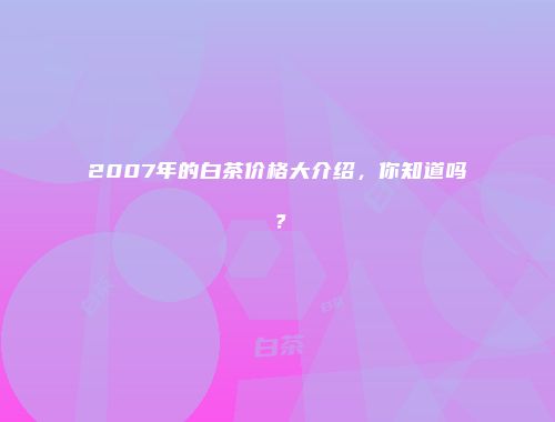 2007年的白茶价格大介绍，你知道吗？