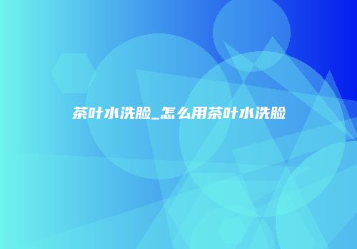 茶叶水洗脸_怎么用茶叶水洗脸
