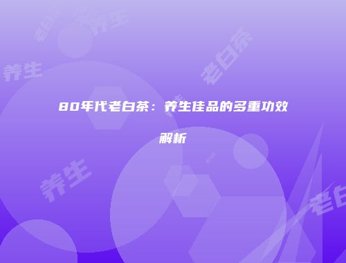 80年代老白茶：养生佳品的多重功效解析