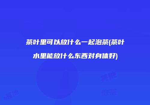 茶叶里可以放什么一起泡茶(茶叶水里能放什么东西对身体好)