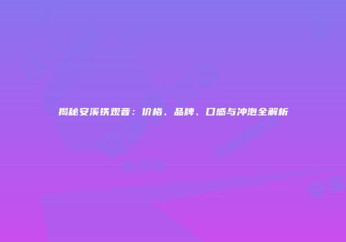 揭秘安溪铁观音：价格、品牌、口感与冲泡全解析