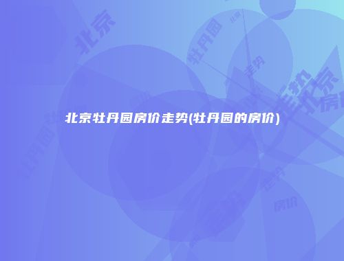 北京牡丹园房价走势(牡丹园的房价)