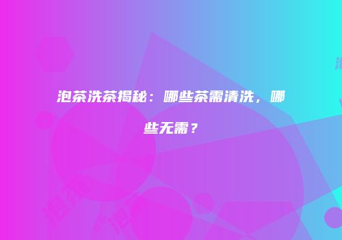 泡茶洗茶揭秘：哪些茶需清洗，哪些无需？