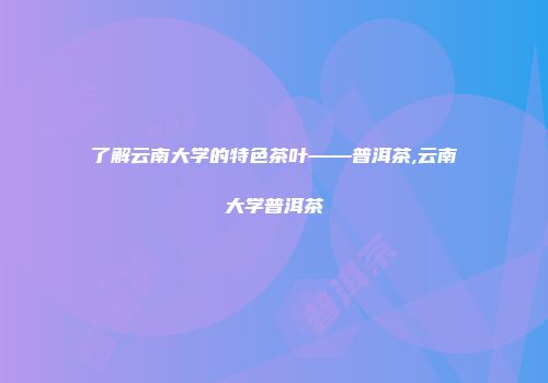 了解云南大学的特色茶叶——普洱茶,云南大学普洱茶