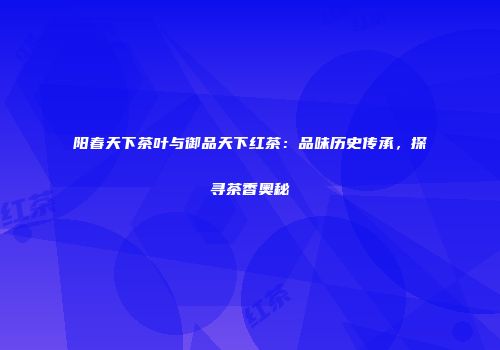 阳春天下茶叶与御品天下红茶：品味历史传承，探寻茶香奥秘