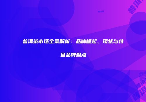 普洱茶市场全景解析：品牌崛起、现状与特色品牌盘点