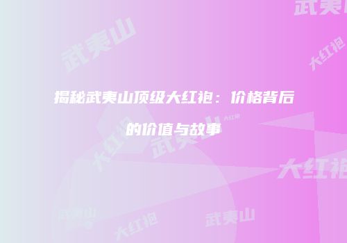 揭秘武夷山顶级大红袍：价格背后的价值与故事