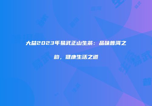 大益2023年易武正山生茶：品味普洱之韵，健康生活之道