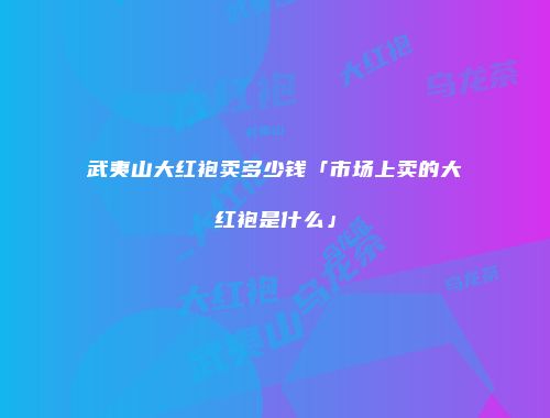 武夷山大红袍卖多少钱「市场上卖的大红袍是什么」