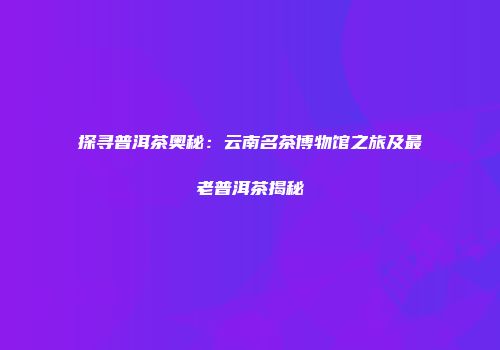 探寻普洱茶奥秘：云南名茶博物馆之旅及最老普洱茶揭秘