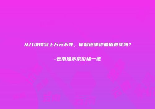 从几块钱到上万元不等，你知道哪种最值得买吗？-云南思茅茶价格一览
