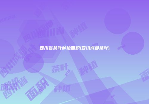四川省茶叶种植面积(四川成都茶叶)