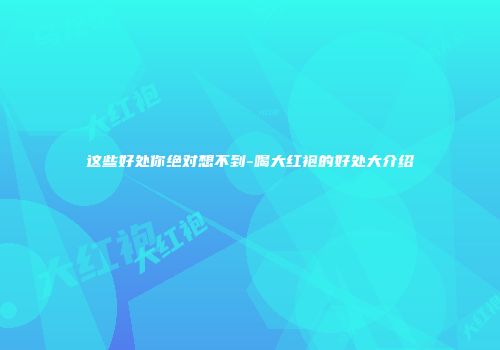 这些好处你绝对想不到-喝大红袍的好处大介绍