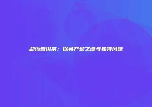 勐海普洱茶：探寻产地之谜与独特风味