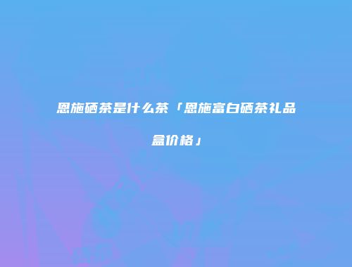 恩施硒茶是什么茶「恩施富白硒茶礼品盒价格」