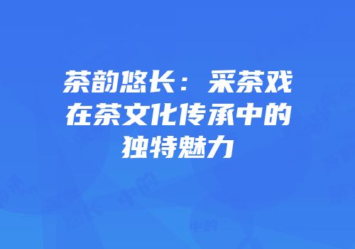 茶韵悠长：采茶戏在茶文化传承中的独特魅力