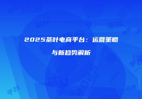 2025茶叶电商平台：运营策略与新趋势解析