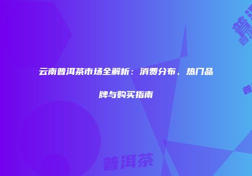 云南普洱茶市场全解析：消费分布、热门品牌与购买指南