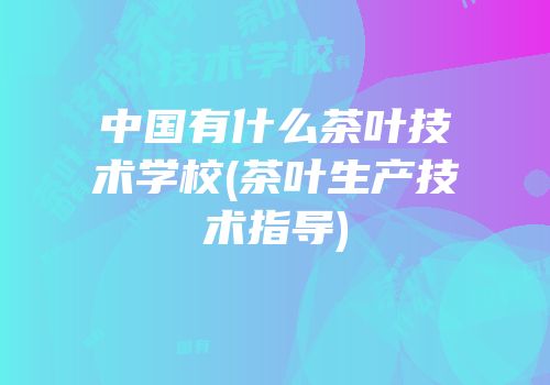 中国有什么茶叶技术学校(茶叶生产技术指导)
