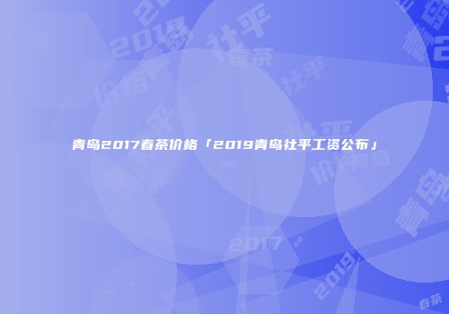青岛2017春茶价格「2019青岛社平工资公布」