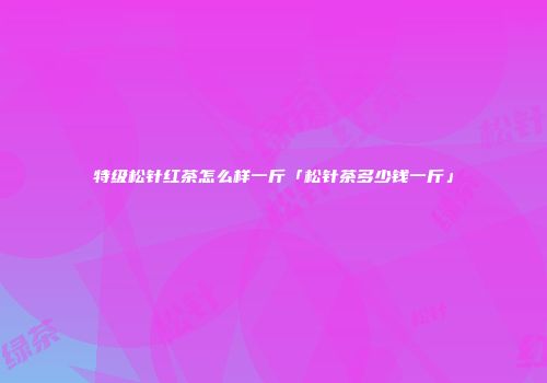 特级松针红茶怎么样一斤「松针茶多少钱一斤」