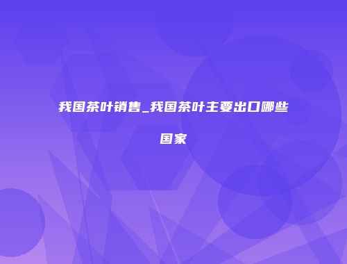 我国茶叶销售_我国茶叶主要出口哪些国家