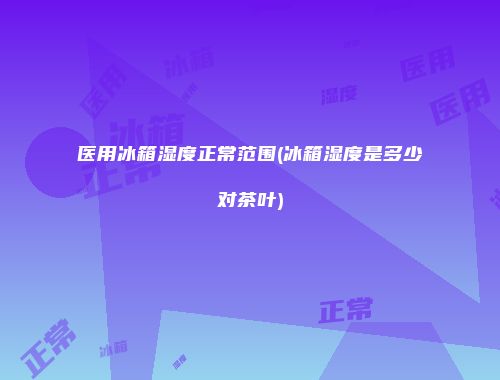 医用冰箱湿度正常范围(冰箱湿度是多少对茶叶)
