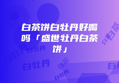 白茶饼白牡丹好喝吗「盛世牡丹白茶饼」