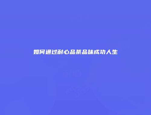 如何通过耐心品茶品味成功人生