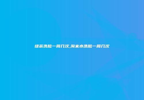 绿茶洗脸一周几次,淘米水洗脸一周几次