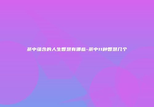 茶中蕴含的人生智慧有哪些-茶中11种智慧几个