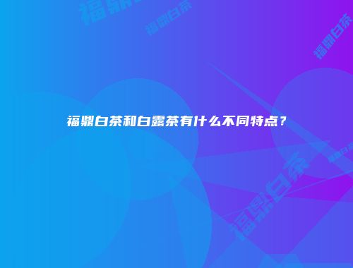 福鼎白茶和白露茶有什么不同特点？