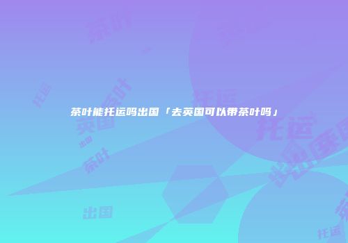茶叶能托运吗出国「去英国可以带茶叶吗」