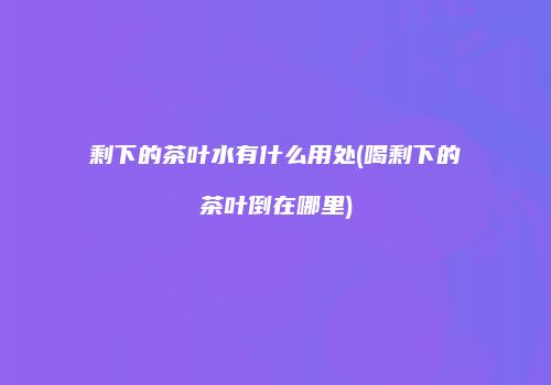 剩下的茶叶水有什么用处(喝剩下的茶叶倒在哪里)