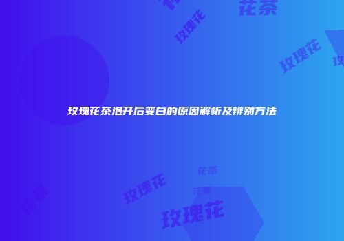 玫瑰花茶泡开后变白的原因解析及辨别方法