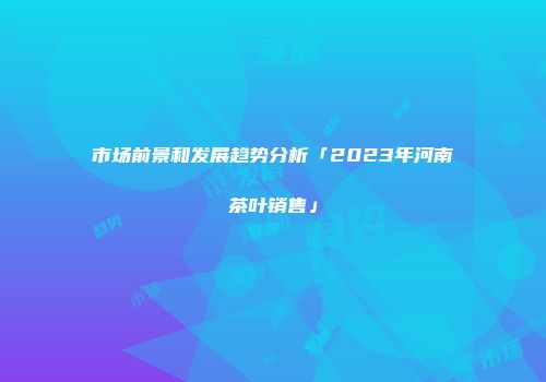 市场前景和发展趋势分析「2023年河南茶叶销售」