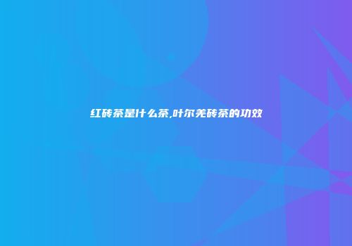 红砖茶是什么茶,叶尔羌砖茶的功效