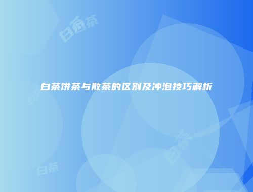 白茶饼茶与散茶的区别及冲泡技巧解析
